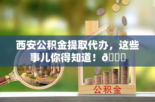 宁都西安公积金提取代办，这些事儿你得知道！😎
